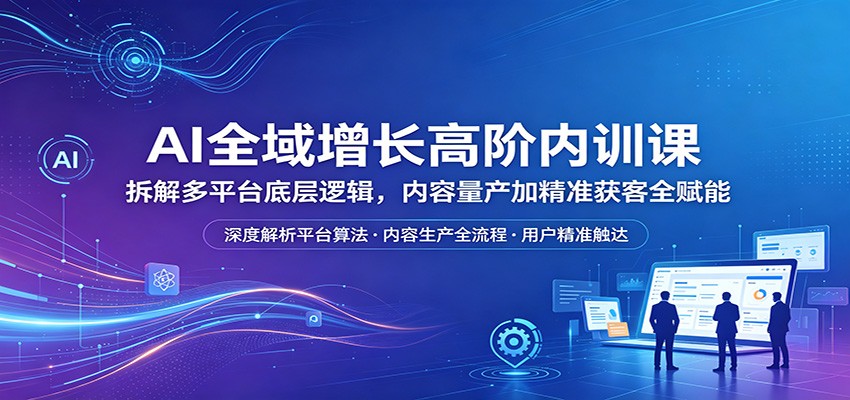 AI全域增长高阶内训课：拆解多平台底层逻辑，内容量产加精准获客全赋能-聚星云网创