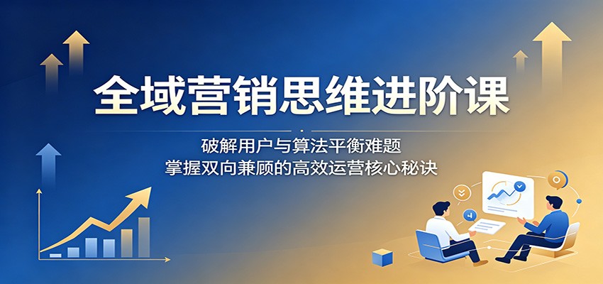 全域营销思维进阶课：破解用户与算法平衡难题，掌握双向兼顾的高效运营核心秘诀-网创商城
