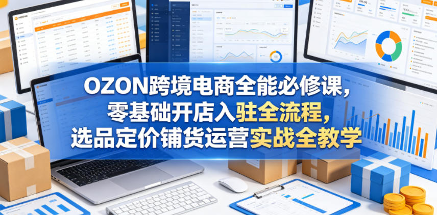 OZON跨境电商全能必修课，零基础开店入驻全流程，选品定价铺货运营实战全教学(更新0605)-个创网云网创