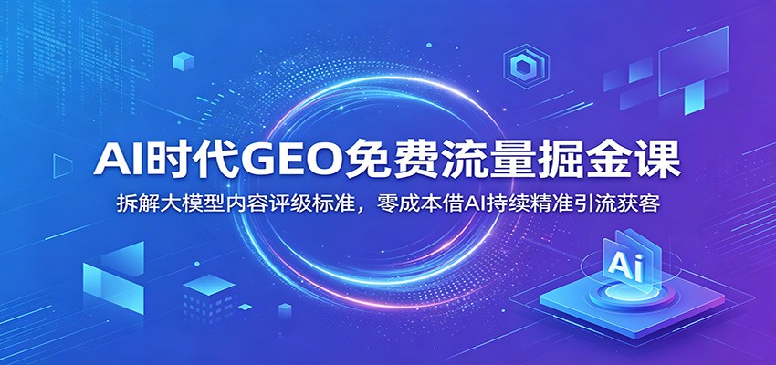 AI时代GEO免费流量掘金课：拆解大模型内容评级标准，零成本借AI持续精准引流获客-启微空间