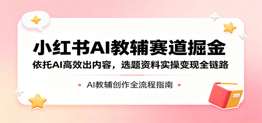 小红书AI教辅赛道掘金：依托AI高效出内容，选题资料实操变现全链路-极速搞钱指南