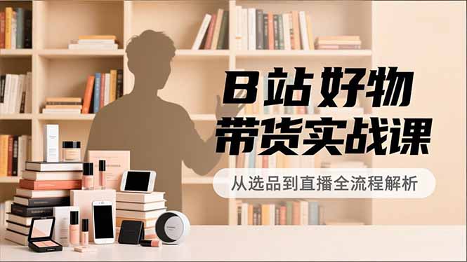 B站好物带货实战课，账号定位、选品拍摄、运营变现，全流程教学，实现UP主月入过万-优优云网创