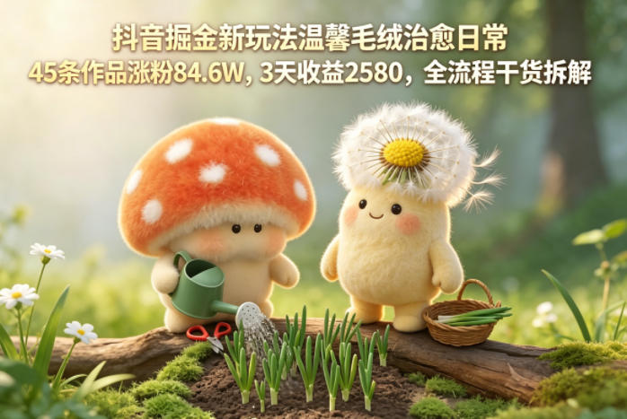 抖音掘金新玩法温馨毛绒治愈日常，45条作品涨粉84.6W，3天收益2580，全流程干货拆解-沐沐云网创