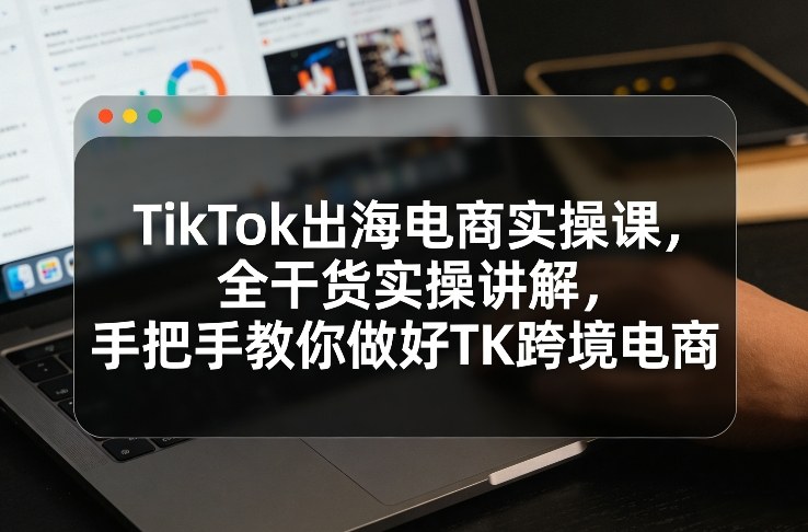 TikTok出海电商实操课，全干货实操讲解，手把手教你做好TK跨境电商-小目标云网创