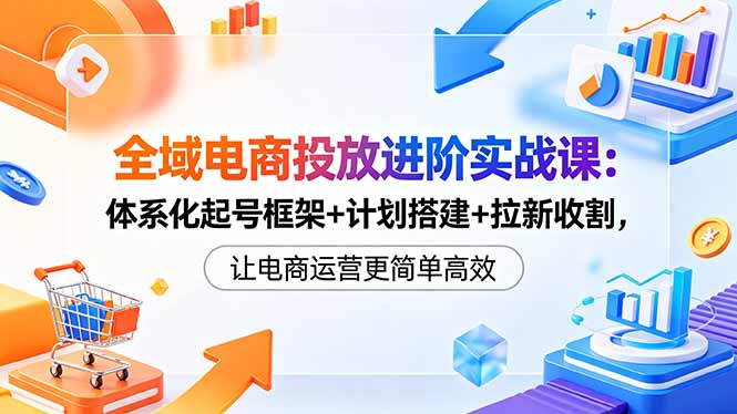 全域电商投放进阶实战课：体系化起号框架+计划搭建+拉新收割，让电商运营更简单高效-沐沐云网创